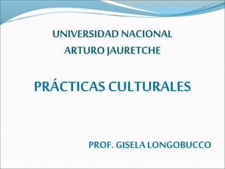UNIVERSIDAD NACIONAL 
ARTURO JAURETCHE 
PRÁCTICAS CULTURALES 
PROF. GISELA LONGOBUCCO 
 