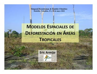 Simposio Ecosistemas & Cambio Climático
    Medellín, Colombia, 19 y 20 de mayo 2010




MODELOS ESPACIALES DE
DEFORESTACIÓN EN ÁREAS
      TROPICALES

           Eric Armijo
 