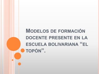 MODELOS DE FORMACIÓN
DOCENTE PRESENTE EN LA
ESCUELA BOLIVARIANA “EL
TOPÓN”.
 