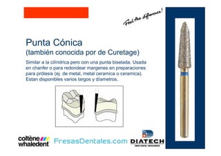 Punta Cónica
(también conocida por de Curetage)
Similar a la cilíndrica pero con una punta biselada. Usada
en chanfer o para redondear margenes en preparaciones
para prótesis (ej. de metal, metal ceramica o ceramica).
Estan disponibles varios largos y díametros.
 