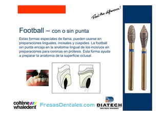 Football – con o sin punta
Estas formas especiales de llama, pueden usarse en
preparaciones linguales, incisales y cuspides. La football
sin punta encaja en la anatomia lingual de los incisivos en
preparaciones para coronas en prótesis. Esta forma ayuda
a preparar la anatomía de la superficie oclusal.
 