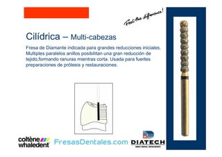 Cilídrica – Multi-cabezas
Fresa de Diamante indicada para grandes reducciones iniciales.
Multiples paralelos anillos posibilitan una gran reducción de
tejido,formando ranuras mientras corta. Usada para fuertes
preparaciones de prótesis y restauraciones.
 