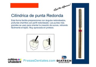 Cilíndrica de punta Redonda
Esta forma facilita preparaciones con ángulos redondeados,
profundo chamfers con perfil redondeado. Las puntas más
grandes se usan para orientar la creación de surcos, retirando
fácilmente el tejido. Muy apreciada en prótesis.
 