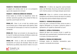 12
PASSO 10 - PÁGINA DE VENDAS
A página de vendas está no ar e os prospects
agora são capazes de comprar
PASSO 11 - INÍCIO DA SÉRIE DE VENDAS
Envie todos os e-mails na sequência "série de
vendas" parando quando uma venda foi feita ou
quando a promoção termina
EMAIL #1 - Este é um e-mail de vendas puro
anunciando que a classe agora está aberta, deve
ser enviado 24 horas após o e-mail no 3 na série de
conteúdo
EMAIL #2 - Dever ser enviado no dia seguinte ao
E-mail # 1 na Série de Vendas. (Enfatize o plano de
desconto / pagamento, se aplicável)
EMAIL #3 - Inicia a série de encerramento e
acrescenta um pouco de escassez. Nota: Se você
não fechar sua oferta, não envie E-mails 4, 5 e ou 6
EMAIL #4 - A oferta da segunda oportunidade
está a ser fechada. Anuncia uma oferta adicional
com menos acesso e entregas (etapas opcionais)
EMAIL #5 - Este é o último e-mail dando aos
prospects uma última chance de levá-lo na oferta
da segunda oportunidade (etapa opcional)
PASSO 12 - VENDAS REALIZADAS
Uma vez que a compra foi feita, envie-os para a
página Obrigado ou vá para o próximo passo e
apresente um upsell ou downsell no funil
PASSO 13 - UPSELL/ DOWNSELL
Depois de fazer sua compra inicial, o upsell ou
downsell seria apresentado imediatamente após
a compra. (Compra opcional)
PASSO 14- PÁGINA DE OBRIGADO
Entregar todos os detalhes necessários para
acessar o conteúdo da compra.
 