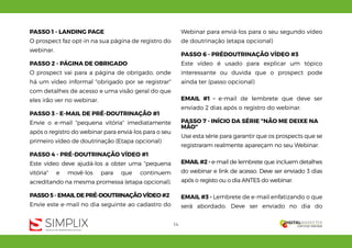 14
PASSO 1 - LANDING PAGE
O prospect faz opt-in na sua página de registro do
webinar.
PASSO 2 - PÁGINA DE OBRIGADO
O prospect vai para a página de obrigado, onde
há um vídeo informal "obrigado por se registrar"
com detalhes de acesso e uma visão geral do que
eles irão ver no webinar.
PASSO 3 - E-MAIL DE PRÉ-DOUTRINAÇÃO #1
Envie o e-mail "pequena vitória" imediatamente
após o registro do webinar para enviá-los para o seu
primeiro vídeo de doutrinação (Etapa opcional)
PASSO 4 - PRÉ-DOUTRINAÇÃO VÍDEO #1
Este vídeo deve ajudá-los a obter uma "pequena
vitória" e movê-los para que continuem
acreditando na mesma promessa (etapa opcional).
PASSO 5 - EMAIL DE PRÉ-DOUTRINAÇÃO VÍDEO #2
Envie este e-mail no dia seguinte ao cadastro do
Webinar para enviá-los para o seu segundo vídeo
de doutrinação (etapa opcional)
PASSO 6 - PRÉDOUTRINAÇÃO VÍDEO #3
Este vídeo é usado para explicar um tópico
interessante ou duvida que o prospect pode
ainda ter (passo opcional)
EMAIL #1 - e-mail de lembrete que deve ser
enviado 2 dias após o registro do webinar.
PASSO 7 - INÍCIO DA SÉRIE "NÃO ME DEIXE NA
MÃO"
Use esta série para garantir que os prospects que se
registraram realmente apareçam no seu Webinar.
EMAIL #2 - e-mail de lembrete que incluem detalhes
do webinar e link de acesso. Deve ser enviado 3 dias
após o registo ou o dia ANTES do webinar.
EMAIL #3 - Lembrete de e-mail enfatizando o que
será abordado. Deve ser enviado no dia do
 