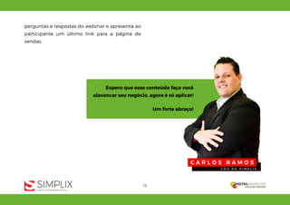 16
perguntas e respostas do webinar e apresenta ao
participante um último link para a página de
vendas.
C A R L O S R A M O S
C E O D A S I M P L I X
Espero que esse conteúdo faça você
alavancar seu negócio, agora é só aplicar!
Um forte abraço!
 