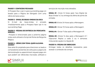 9
PASSO 1- CONTEÚDO FECHADO
O Prospect faz o opt-in para sua landing page e é
levado para a Página de Obrigado com uma
oferta de baixo preço.
PASSO 2 - EMAIL DE BOAS-VINDAS DA ISCA
O E-mail de boas-vindas é enviado
imediatamente após o Prospect fazer opt in na
sua Landing Page.
PASSO 3 - PÁGINA DE ENTREGA DA PERGUNTA
MÁGICA
Prospect é direcionado para a próxima página
onde você utilizará o Script de Ponte da Pergunta
Mágica.
PASSO 4 - SÉRIE COM TEMA: QUER ALGUMA
AJUDA?
Esta série foi projetada para direcionar os leads e
compradores existentes de volta para a página de
demonstração ou appointment request page, em
que podem ser oferecidas inscrições, software e
serviços de inscrição mais elevados.
EMAIL #1 - Envie 12 horas após "isca Digital de
Boas Vindas" e / ou entrega da oferta de ponto de
entrada.
EMAIL #2 -Enviar 24 horas após a Mensagem.
EMAIL #3 - Enviar 72 horas após a Mensagem
EMAIL #4 - Enviar 7 dias após a Mensagem #1
EMAIL #5 - Enviar 14 dias após a Mensagem # 1
(Opcional: Repita a cada 2 ou 4 semanas
misturando opção A e Opção B)
PASSO 14- PÁGINA DE OBRIGADO
Entregar todos os detalhes necessários para
acessar o conteúdo da compra.
 