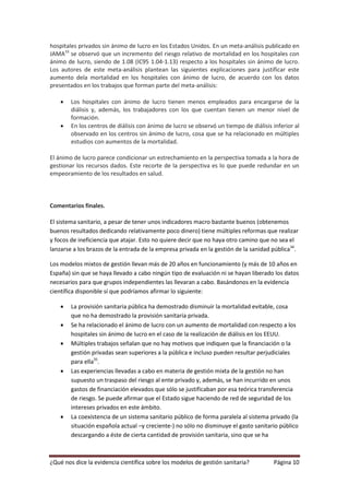 hospitales privados sin ánimo de lucro en los Estados Unidos. En un meta-análisis publicado en
JAMA33 se observó que un incremento del riesgo relativo de mortalidad en los hospitales con
ánimo de lucro, siendo de 1.08 (IC95 1.04-1.13) respecto a los hospitales sin ánimo de lucro.
Los autores de este meta-análisis plantean las siguientes explicaciones para justificar este
aumento dela mortalidad en los hospitales con ánimo de lucro, de acuerdo con los datos
presentados en los trabajos que forman parte del meta-análisis:

       Los hospitales con ánimo de lucro tienen menos empleados para encargarse de la
        diálisis y, además, los trabajadores con los que cuentan tienen un menor nivel de
        formación.
       En los centros de diálisis con ánimo de lucro se observó un tiempo de diálisis inferior al
        observado en los centros sin ánimo de lucro, cosa que se ha relacionado en múltiples
        estudios con aumentos de la mortalidad.

El ánimo de lucro parece condicionar un estrechamiento en la perspectiva tomada a la hora de
gestionar los recursos dados. Este recorte de la perspectiva es lo que puede redundar en un
empeoramiento de los resultados en salud.



Comentarios finales.

El sistema sanitario, a pesar de tener unos indicadores macro bastante buenos (obtenemos
buenos resultados dedicando relativamente poco dinero) tiene múltiples reformas que realizar
y focos de ineficiencia que atajar. Esto no quiere decir que no haya otro camino que no sea el
lanzarse a los brazos de la entrada de la empresa privada en la gestión de la sanidad pública34.

Los modelos mixtos de gestión llevan más de 20 años en funcionamiento (y más de 10 años en
España) sin que se haya llevado a cabo ningún tipo de evaluación ni se hayan liberado los datos
necesarios para que grupos independientes las llevaran a cabo. Basándonos en la evidencia
científica disponible sí que podríamos afirmar lo siguiente:

       La provisión sanitaria pública ha demostrado disminuir la mortalidad evitable, cosa
        que no ha demostrado la provisión sanitaria privada.
       Se ha relacionado el ánimo de lucro con un aumento de mortalidad con respecto a los
        hospitales sin ánimo de lucro en el caso de la realización de diálisis en los EEUU.
       Múltiples trabajos señalan que no hay motivos que indiquen que la financiación o la
        gestión privadas sean superiores a la pública e incluso pueden resultar perjudiciales
        para ella35.
       Las experiencias llevadas a cabo en materia de gestión mixta de la gestión no han
        supuesto un traspaso del riesgo al ente privado y, además, se han incurrido en unos
        gastos de financiación elevados que sólo se justificaban por esa teórica transferencia
        de riesgo. Se puede afirmar que el Estado sigue haciendo de red de seguridad de los
        intereses privados en este ámbito.
       La coexistencia de un sistema sanitario público de forma paralela al sistema privado (la
        situación española actual –y creciente-) no sólo no disminuye el gasto sanitario público
        descargando a éste de cierta cantidad de provisión sanitaria, sino que se ha



¿Qué nos dice la evidencia científica sobre los modelos de gestión sanitaria?          Página 10
 