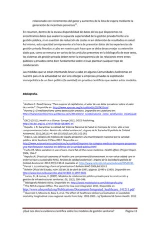 relacionado con incrementos del gasto y aumentos de la lista de espera mediante la
         generación de incentivos perversos35.

En resumen, dentro de la escasa disponibilidad de datos de los que disponemos no
encontramos datos que avalen la supuesta superioridad de la gestión privada frente a la
gestión pública, ni en cuestión de reducción de costes ni en obtención de resultados en salud.
Así mismo, esta opacidad omnipresente a la hora de presentar datos de las experiencias de
gestión privada llevadas a cabo en nuestro país hace que se deba desaconsejar su extensión
dado que, como se remarca en varios de los artículos presentes en la bibliografía de este texto,
los sistemas de gestión privada deben tener la transparencia de las relaciones entre entes
públicos y privados como bien fundamental sobre el cual plantear cualquier tipo de
colaboración.

Las medidas que se están intentando llevar a cabo en algunas Comunidades Autónomas en
nuestro país en la actualidad no son sino otorgar a empresas privadas la explotación
monopolística de un bien público (la sanidad) sin pruebas científicas que avalen estos modelos.



Bibliografía.

1
  Arellano F. David Harvey: “Para superar el capitalismo, el valor de uso debe prevalecer sobre el valor
de cambio”. Disponible en: http://www.aporrea.org/actualidad/n216743.html
2
  Harvey D. El neoliberalismo como destrucción creativa. Disponible en castellano en:
http://marxismocritico.files.wordpress.com/2011/10/el_neoliberalismo_como_destruccion_creativa.pd
f
3
  OECD (2012), Health at a Glance: Europe 2012, OECD Publishing.
http://dx.doi.org/10.1787/9789264183896-en
4
  Repullo, J. R. Garantizar la calidad del Sistema Nacional de Salud en tiempos de crisis: sólo si nos
comprometemos todos. Revista de calidad asistencial : órgano de la Sociedad Española de Calidad
Asistencial, 2011;26(1):1–4. doi:10.1016/j.cali.2011.01.001
5
  Argos L. Los colegios de médicos de España proponen una manifestación nacional por la sanidad
pública. Acta Sanitaria 19 Nov 2012. Disponible en:
http://www.actasanitaria.com/noticias/actualidad/imprimir-los-colegios-medicos-de-espana-proponen-
una-manifestacion-nacional-en-defensa-de-la-sanidad-publica.html
6
  Fuchs VR. More variation in use of care, more flat-of-the-curve medicine. Health affairs (Project Hope).
2004; 104–7
7
  Repullo JR. [Practical taxonomy of health care containment/disinvestment in non-value-added care in
order to have a sustainable NHS]. Revista de calidad asistencial : órgano de la Sociedad Española de
Calidad Asistencial. 2012;27(3):130–8. Available at: http://www.ncbi.nlm.nih.gov/pubmed/22541241.
8
  Perrot J. Is contracting a form of privatization? Bulletin WHO 2006;84:910-3
9
  Boletín Oficial del Estado, núm 100 de 26 de abril de 1997, páginas 13449 a 13450. Disponible en:
http://www.boe.es/buscar/doc.php?id=BOE-A-1997-9021
10
   Larios, D., & Lomas, V. (2007). Modelos de colaboración público-privada para la construcción y
gestión de infraestructuras sanitarias. DS, 15(2), 290–346.
11
   Bibliografía Modelo Alzira. Disponible en: http://www.modeloalzira.com/bibliografia.php
12
   The NHS European Office. The search for low-cost integrated. 2011. Disponible en:
http://www.nhsconfed.org/Publications/Documents/Integrated_healthcare_141211.pdf
13
 Quercioli C, Messina G, Basu S, et al. The effect of healthcare delivery privatisation on avoidable
mortality: longitudinal cross-regional results from Italy: 1993-2003. J of Epidemiol & Comm Health. 2012




¿Qué nos dice la evidencia científica sobre los modelos de gestión sanitaria?                  Página 11
 