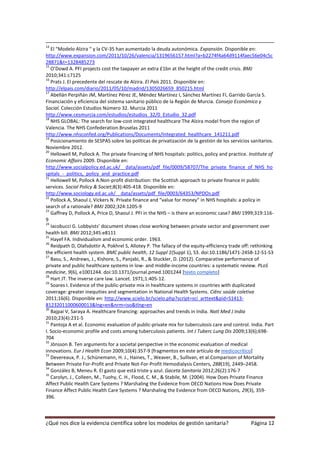 14
   El “Modelo Alzira “ y la CV-35 han aumentado la deuda autonómica. Expansión. Disponible en:
http://www.expansion.com/2011/10/26/valencia/1319656157.html?a=b2274f4a64d9114faec56e04c5c
28871&t=1328485273
15
   O’Dowd A. PFI projects cost the taxpayer an extra £1bn at the height of the credit crisis. BMJ
2010;341:c7125
16
   Prats J. El precedente del rescate de Alzira. El País 2011. Disponible en:
http://elpais.com/diario/2011/05/10/madrid/1305026659_850215.html
17
   Abellán Perpiñán JM, Martínez Pérez JE, Méndez Martínez I, Sánchez Martínez FI, Garrido García S.
Financiación y eficiencia del sistema sanitario público de la Región de Murcia. Consejo Económico y
Social. Colección Estudios Número 32. Murcia 2011
http://www.cesmurcia.com/estudios/estudios_32/0_Estudio_32.pdf
18
   NHS GLOBAL: The search for low-cost integrated healthcare The Alzira model from the region of
Valencia. The NHS Confederation.Bruselas 2011
http://www.nhsconfed.org/Publications/Documents/Integrated_healthcare_141211.pdf
19
   Posicionamiento de SESPAS sobre las políticas de privatización de la gestión de los servicios sanitarios.
Noviembre 2012.
20
   Hellowell M, Pollock A. The private financing of NHS hospitals: politics, policy and practice. Institute of
Economic Affairs 2009. Disponible en:
http://www.socialpolicy.ed.ac.uk/__data/assets/pdf_file/0009/58707/The_private_finance_of_NHS_ho
spitals_-_politics,_policy_and_practice.pdf
21
   Hellowell M, Pollock A.Non-profit distribution: the Scottish approach to private finance in public
services. Social Policy & Societ;8(3):405-418. Disponible en:
http://www.sociology.ed.ac.uk/__data/assets/pdf_file/0003/64353/NPDOs.pdf
22
   Pollock A, Shaoul J, Vickers N. Private finance and “value for money” in NHS hospitals: a policy in
search of a rationale? BMJ 2002;324:1205-9
23
   Gaffney D, Pollock A, Price D, Shaoul J. PFI in the NHS – is there an economic case? BMJ 1999;319:116-
9
24
   Iacobucci G. Lobbyists’ document shows close working between private sector and government over
health bill. BMJ 2012;345:e8111
25
   Hayef FA. Individualism and economic order. 1963.
26
   Reidpath D, Olafsdottir A, Pokhrel S, Allotey P. The fallacy of the equity-efficiency trade off: rethinking
the efficient health system. BMC public health, 12 Suppl 1(Suppl 1), S3. doi:10.1186/1471-2458-12-S1-S3
27
   Basu, S., Andrews, J., Kishore, S., Panjabi, R., & Stuckler, D. (2012). Comparative performance of
private and public healthcare systems in low- and middle-income countries: a systematic review. PLoS
medicine, 9(6), e1001244. doi:10.1371/journal.pmed.1001244 [texto completo]
28
   Hart JT. The inverse care law. Lancet. 1971;1:405-12.
29
   Soares I. Evidence of the public-private mix in healthcare systems in countries with duplicated
coverage: greater inequities and segmentation in National Health Systems. Ciênc saúde coletiva
2011;16(6). Disponible en: http://www.scielo.br/scielo.php?script=sci_arttext&pid=S1413-
81232011000600013&lng=en&nrm=iso&tlng=en
30
   Bajpai V, Saraya A. Healthcare financing: approaches and trends in India. Natl Med J India
2010;23(4):231-5
31
   Pantoja A et al. Economic evaluation of public-private mix for tuberculosis care and control. India. Part
I. Socio-economic profile and costs among tuberculosis patients. Int J Tuberc Lung Dis 2009;13(6);698-
704
32
   Jönsson B. Ten arguments for a societal perspective in the economic evaluation of medical
innovations. Eur J Health Econ 2009;10(4):357-9 [fragmentos en este artículo de medicocrítico]
33
   Devereaux, P. J., Schünemann, H. J., Haines, T., Weaver, B., Sullivan, et al.Comparison of Mortality
Between Private For-Profit and Private Not-For-Profit Hemodialysis Centers, 288(19), 2449–2458.
34
   González B, Meneu R. El gasto que está triste y azul. Gaceta Sanitaria 2012;26(2):176-7
35
   Carolyn, J., Colleen, M., Tuohy, C. H., Flood, C. M., & Stabile, M. (2004). How Does Private Finance
Affect Public Health Care Systems ? Marshaling the Evidence from OECD Nations How Does Private
Finance Affect Public Health Care Systems ? Marshaling the Evidence from OECD Nations, 29(3), 359-
396.



¿Qué nos dice la evidencia científica sobre los modelos de gestión sanitaria?                      Página 12
 