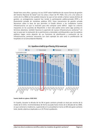 Desde hace unos años, y gracias a la Ley 15/97 sobre habilitación de nuevas formas de gestión
del Sistema Nacional de Salud9 (con los votos a favor de PP, PSOE, CiU y CC y los votos en
contra de IU y BNG) se han podido instaurar las que se han venido a llamar nuevas formas de
gestión; un protagonismo especial han tenido la participación público-privada (PPP) y la
financiación privada de iniciativas públicas (FPI). Estos mecanismos de gestión privada
descansan sobre la base de que permiten al Estado ofrecer a los ciudadanos nuevas
infraestructuras sin que la inversión para ello compute como déficit según los criterios
impuestos en los acuerdos de Maastricht; si bien esto podría verse como algo positivo en
términos absolutos, también favorece la aparición de nuevas infraestructuras sanitarias10 sin
que se pase por la evaluación de su pertinencia y necesidad, contribuyendo a que los poderes
públicos hagan cierta dejación de sus funciones de planificación y evaluación de las
infraestructuras sanitarias necesarias (un claro ejemplo de esto sería la proliferación de
hospitales en la Comunidad de Madrid).




Fuente: Health at a glance. OCDE 2012

En España, durante la década de los 90 el gasto sanitario privado se situó por encima de la
media de la UE15, incrementándose de forma acusada hasta inicios de la década de los 2000,
en que comenzó a moderarse, suponiendo en la actualidad en torno al 26% del gasto sanitario
total, dando cobertura duplicada a un 19.7% de la población.




¿Qué nos dice la evidencia científica sobre los modelos de gestión sanitaria?       Página 4
 