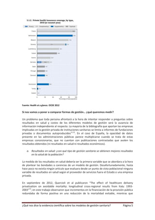 Fuente: Health at a glance. OCDE 2012

Si nos vamos a poner a comparar formas de gestión… ¿qué queremos medir?

Un problema que toda persona afrontará a la hora de intentar responder a preguntas sobre
resultados en salud y costes de los diferentes modelos de gestión será la ausencia de
información independiente al respecto. La mayoría de la bibliografía que aportan las empresas
implicadas en la gestión privada de instituciones sanitarias se limita a informes de fundaciones
privadas o documentos autoproducidos11,12. En el caso de España, la opacidad de datos
presente en las administraciones públicas parece multiplicarse cuando se trata de estas
empresas concesionarias, que no cuentan con publicaciones contrastadas que avalen los
resultados obtenidos (ni resultados en salud ni resultados económicos).

    a. Resultados en salud: ¿con qué tipo de gestión sanitaria se obtienen mejores resultados
       en la salud de la población?

La medida de los resultados en salud debería ser la primera variable que se abordara a la hora
de plantear las bondades o carencias de un modelo de gestión. Desafortunadamente, hasta
hace poco no existía ningún artículo que evaluara desde un punto de vista poblacional ninguna
variable de resultados en salud según el proveedor de servicios fuera el Estado o una empresa
privada.

En septiembre de 2012, Quercioli et al publicaron “The effect of healthcare delivery
privatisation on avoidable mortality: longitudinal cross-regional results from Italy: 1993-
2003”13; en este trabajo observaron que incrementos en la financiación de la provisión pública
redundaba de forma positiva en una reducción de la mortalidad evitable, mientras que



¿Qué nos dice la evidencia científica sobre los modelos de gestión sanitaria?          Página 5
 