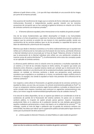 obtienen al pedir dinero a éste, …) sin que ello haya redundado en una asunción de los riesgos
por parte de la empresa privada.


Esta ausencia de transferencia de riesgos que se comenta de forma reiterada en publicaciones
institucionales (Eurostat) e independientes pueden guardar relación con las recientes
acusaciones de corrupción que se han realizado al gobierno británico en relación con la firma
de contratos sanitarios con empresas privadas24.

    c. El binomio eficiencia-equidad ¿cómo interaccionan en los modelos de gestión privada?

Una de las tareas fundamentales que deben desempeñar el Estado o las Comunidades
Autónomas a la hora de gestionar y supervisar los diversos modelos de provisión sanitaria es
asegurar que los servicios se presten de una manera lo más equitativa posible, siendo una
característica de los servicios públicos (que no de los privados) su capacidad de ejercer una
labor de redistribución y disminución de la equidad.

Mientras que desde la literatura económica se ha dicho tradicionalmente que la equidad está
reñida con la eficiencia de los mercados (una formulación de esta teoría, asimilando eficiencia
a libertad individual sería la encarnada por la frase de Hayek “Debemos afrontar el hecho de
que la preservación de la libertad individual está reñida con una satisfacción completa de
nuestras ansias de justicia distributiva”25), el enfrentamiento entre estos dos conceptos puede
no ser aplicable al contexto sanitario.

La eficiencia podría definirse como la relación entre los productos o resultados esperados de
un sistema y el nivel de las entradas (inputs) en dicho sistema. Al suponer que existe una
dicotomía entre eficiencia y equidad estamos dando por sentado que la disminución de las
inequidades redunda en una disminución de los productos/resultados esperados que vamos a
obtener; en realidad, en términos sanitarios y desde una perspectiva social, podríamos
considerar que la equidad es un resultado en si mismo, no existiendo ningún conflicto entre la
eficiencia y la equidad, sino siendo la equidad un factor más promotor de la eficiencia de los
sistemas sanitarios26.

Con respecto a cómo afecta la financiación y la gestión privada de los servicios sanitarios a la
equidad los datos, una vez más, son escasos. Un artículo recientemente publicado en PLoS27 en
el que se compararon sistemas sanitarios según fueran públicos o privados se observó que el
sector privado tenía mayores incentivos para centrarse en segmentos socioeconómicos más
altos y con menor carga de morbimortalidad (ejemplificando la ley de cuidados inversos28).

A la vista de los datos disponibles, tal vez un aspecto que debería ser considerado es el de las
condiciones de partida de la financiación del sistema sanitario. En países con un sistema
sanitario público, la irrupción de capital privado parece generar mayores inequidades
produciendo fallos en la cobertura de la población (siendo los más dañados generalmente
aquellos ciudadanos pertenecientes a clases más bajas) y en la calidad de los servicios29,30. Sin
embargo, cuando se trata de llegar a población que no gozaba de asistencia sanitaria con
anterioridad, hay datos que indican que la cooperación público-privada podría lograr disminuir
costes para la prestación de dicha asistencia31

    d. ¿Cómo quedan la Atención Primaria y la Salud Pública en cada modelo de gestión?




¿Qué nos dice la evidencia científica sobre los modelos de gestión sanitaria?           Página 7
 