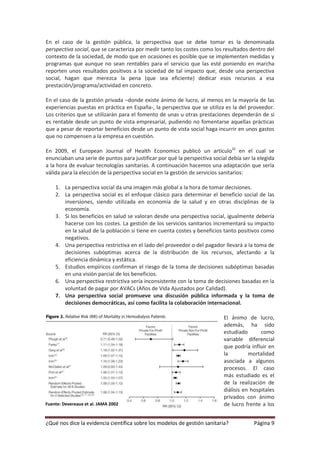 En el caso de la gestión pública, la perspectiva que se debe tomar es la denominada
perspectiva social, que se caracteriza por medir tanto los costes como los resultados dentro del
contexto de la sociedad, de modo que en ocasiones es posible que se implementen medidas y
programas que aunque no sean rentables para el servicio que las esté poniendo en marcha
reporten unos resultados positivos a la sociedad de tal impacto que, desde una perspectiva
social, hagan que merezca la pena (que sea eficiente) dedicar esos recursos a esa
prestación/programa/actividad en concreto.

En el caso de la gestión privada –donde existe ánimo de lucro, al menos en la mayoría de las
experiencias puestas en práctica en España-, la perspectiva que se utiliza es la del proveedor.
Los criterios que se utilizarán para el fomento de unas u otras prestaciones dependerán de si
es rentable desde un punto de vista empresarial, pudiendo no fomentarse aquellas prácticas
que a pesar de reportar beneficios desde un punto de vista social haga incurrir en unos gastos
que no compensen a la empresa en cuestión.

En 2009, el European Journal of Health Economics publicó un artículo32 en el cual se
enunciaban una serie de puntos para justificar por qué la perspectiva social debía ser la elegida
a la hora de evaluar tecnologías sanitarias. A continuación hacemos una adaptación que sería
válida para la elección de la perspectiva social en la gestión de servicios sanitarios:

    1. La perspectiva social da una imagen más global a la hora de tomar decisiones.
    2. La perspectiva social es el enfoque clásico para determinar el beneficio social de las
       inversiones, siendo utilizada en economía de la salud y en otras disciplinas de la
       economía.
    3. Si los beneficios en salud se valoran desde una perspectiva social, igualmente debería
       hacerse con los costes. La gestión de los servicios sanitarios incrementará su impacto
       en la salud de la población si tiene en cuenta costes y beneficios tanto positivos como
       negativos.
    4. Una perspectiva restrictiva en el lado del proveedor o del pagador llevará a la toma de
       decisiones subóptimas acerca de la distribución de los recursos, afectando a la
       eficiencia dinámica y estática.
    5. Estudios empíricos confirman el riesgo de la toma de decisiones subóptimas basadas
       en una visión parcial de los beneficios.
    6. Una perspectiva restrictiva sería inconsistente con la toma de decisiones basadas en la
       voluntad de pagar por AVACs (Años de Vida Ajustados por Calidad).
    7. Una perspectiva social promueve una discusión pública informada y la toma de
       decisiones democráticas, así como facilita la colaboración internacional.

                                                                           El ánimo de lucro,
                                                                           además, ha sido
                                                                           estudiado       como
                                                                           variable diferencial
                                                                           que podría influir en
                                                                           la         mortalidad
                                                                           asociada a algunos
                                                                           procesos. El caso
                                                                           más estudiado es el
                                                                           de la realización de
                                                                           diálisis en hospitales
                                                                           privados con ánimo
Fuente: Devereaux et al. JAMA 2002                                         de lucro frente a los


¿Qué nos dice la evidencia científica sobre los modelos de gestión sanitaria?           Página 9
 