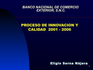 BANCO NACIONAL DE COMERCIO  EXTERIOR, S.N.C. PROCESO DE INNOVACION Y CALIDAD  2001 - 2006 Eligio Serna Nájera 