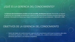 OBJETIVOS DE LA GERENCIA DEL CONOCIMIENTO
• Dentro del objeto de la administración y gerencia del conocimiento está lo que la empresa sabe sobre
sus productos, procesos, mercados, clientes, empleados, etc., y sobre el cómo combinar estos
elementos para hacer a una empresa competitiva.
¿QUÉ ES LA GERENCIA DEL CONOCIMIENTO?
"La Gerencia del Conocimiento consiste en el uso accesible, dondequiera que esa información se requiere
la aplicación de la tecnología apropiada para La gerencia del conocimiento incorpora procesos sistemáticos
presentar información de manera que mejore la comprensión parte de sus empleados." (Microsoft, 1998)
 