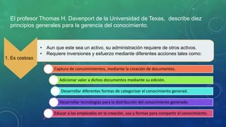 El profesor Thomas H. Davenport de la Universidad de Texas, describe diez
principios generales para la gerencia del conocimiento.
1. Es costoso
• Aun que este sea un activo, su administración requiere de otros activos.
• Requiere inversiones y esfuerzo mediante diferentes acciones tales como:
Captura de concomimientos, mediante la creación de documentos.
Adicionar valor a dichos documentos mediante su edición.
Desarrollar diferentes formas de categorizar el conocimiento generad.
Desarrollar tecnologías para la distribución del conocimiento generado.
Educar a los empleados en la creación, uso y formas para compartir el conocimiento.
 