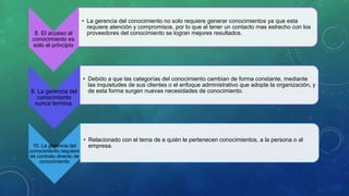 8. El acceso al
conocimiento es
solo el principio
• La gerencia del conocimiento no solo requiere generar conocimientos ya que esta
requiere atención y compromisos, por lo que al tener un contacto mas estrecho con los
proveedores del conocimiento se logran mejores resultados.
9. La gerencia del
conocimiento
nunca termina.
• Debido a que las categorías del conocimiento cambian de forma constante, mediante
las inquietudes de sus clientes o el enfoque administrativo que adopte la organización, y
de esta forma surgen nuevas necesidades de conocimiento.
10. La gerencia del
conocimiento requiere
de contrato directo de
conocimiento
• Relacionado con el tema de a quién le pertenecen conocimientos, a la persona o al
empresa.
 