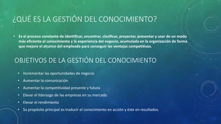 OBJETIVOS DE LA GESTIÓN DEL CONOCIMIENTO
• Incrementar las oportunidades de negocio
• Aumentar la comunicación
• Aumentar la competitividad presente y futura
• Elevar el liderazgo de las empresas en su mercado
• Elevar el rendimiento
• Su propósito principal es traducir el conocimiento en acción y éste en resultados.
¿QUÉ ES LA GESTIÓN DEL CONOCIMIENTO?
• Es el proceso constante de identificar, encontrar, clasificar, proyectar, presentar y usar de un modo
más eficiente el conocimiento y la experiencia del negocio, acumulada en la organización de forma
que mejore el alcance del empleado para conseguir las ventajas competitivas.
 