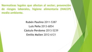Rubén Paulino 2011-5387
Luis Peña 2013-6854
Cástulo Perdomo 2013-5239
Emilio Mallen 2012-6121
Normativas legales que afectan al sector; prevención
de riesgos laborales, higiene alimentaria (HACCP)
medio ambiente.
 