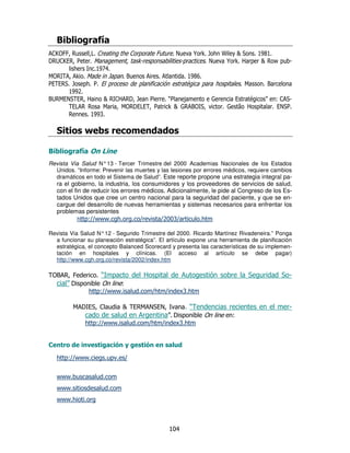 ;/               &
 <4 H
  V        2<
            #       '< "       #=   @ P I' S
                                       #                                  [$ # J #
                                                                                R
3 C VH 1 #
 H <)       ?           P "
                         .       ."    #=   @                             P ( " [H Y " .
                                                                          #
       ' N #J #
              K
?4 N
  H    P# ?     I" #        #     # J9
                                     R#
1 ) $ I " #1 ) "
 ) H#     ' #           " !           " ' "                                #?     #
      J #
       J
 C ?) $ ) (
  H = H        [ H< H I 1 # 1 ,
                  N( 3        -          7                                )      / 8 <$.
      ) HH ?
       2            ?4 3 2 1 P[ 7 4 $
                      H ))        H N      #7                              G ( "  #) $ #
                                                                                     =1
     H    #J #
             J

             < /

;/          &- (
Revista Via Salud N° 13 - Tercer Trimestre del 2000 Academias Nacionales de los Estados
  Unidos. “Informe: Prevenir las muertes y las lesiones por errores médicos, requiere cambios
  dramáticos en todo el Sistema de Salud”. Este reporte propone una estrategia integral pa-
   ra el gobierno, la industria, los consumidores y los proveedores de servicios de salud,
   con el fin de reducir los errores médicos. Adicionalmente, le pide al Congreso de los Es-
   tados Unidos que cree un centro nacional para la seguridad del paciente, y que se en-
   cargue del desarrollo de nuevas herramientas y sistemas necesarios para enfrentar los
   problemas persistentes
            h " _Y # ' # _
                8_ Y
                   Y         #             _     _       #'

Revista Via Salud N° 12 - Segundo Trimestre del 2000. Ricardo Martínez Rivadeneira.” Ponga
  a funcionar su planeación estratégica”. El artículo expone una herramienta de planificación
  estratégica, el concepto Balanced Scorecard y presenta las características de su implemen-
  tación en hospitales y clínicas. (El acceso al artículo se debe pagar)
  http://www.cgh.org.co/revista/2002/index.htm

 4 H              #N"
                   -                ( "                                      $           $.
      / "
       3            4 8
               ' " _Y #
                  8_ Y
                    Y             #    _ _
                                       '          5#
                                                   '

         ? 3) <
            N$       [ )? =) N #
                       H   $=      -                                                        .
                              /3 "
                              #                            4          8
             ' " _Y #
                8_ Y
                  Y    # _ _ 5#
                          '      '


              *              !

   ' " _Y #
      8_ Y
        Y            #" # _


   Y Y
    Y #             #
   Y Y
    Y #               #
   Y Y' #
    Y #
 