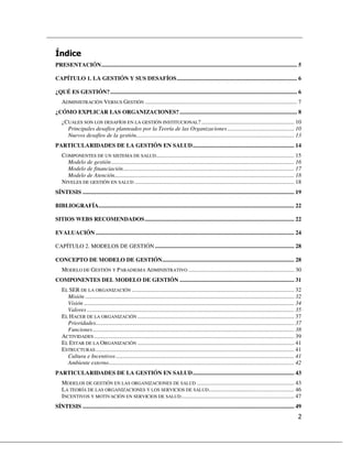 PRESENTACIÓN....................................................................................................................................... 5

CAPÍTULO 1. LA GESTIÓN Y SUS DESAFÍOS................................................................................... 6

¿QUÉ ES GESTIÓN?................................................................................................................................. 6
    ADMINISTRACIÓN VERSUS GESTIÓN ......................................................................................................... 7
¿CÓMO EXPLICAR LAS ORGANIZACIONES? ................................................................................. 8
    ¿CUALES SON LOS DESAFÍOS EN LA GESTIÓN INSTITUCIONAL? ................................................................ 10
      Principales desafíos planteados por la Teoría de las Organizaciones .............................................. 10
      Nuevos desafíos de la gestión............................................................................................................. 13
PARTICULARIDADES DE LA GESTIÓN EN SALUD...................................................................... 14
    COMPONENTES DE UN SISTEMA DE SALUD ............................................................................................... 15
      Modelo de gestión .............................................................................................................................. 16
      Modelo de financiación...................................................................................................................... 17
      Modelo de Atención............................................................................................................................ 18
    NIVELES DE GESTIÓN EN SALUD .............................................................................................................. 18
SÍNTESIS .................................................................................................................................................. 19

BIBLIOGRAFÍA....................................................................................................................................... 22

SITIOS WEBS RECOMENDADOS ....................................................................................................... 22

EVALUACIÓN ......................................................................................................................................... 24

CAPÍTULO 2. MODELOS DE GESTIÓN ................................................................................................ 28

CONCEPTO DE MODELO DE GESTIÓN........................................................................................... 28
    MODELO DE GESTIÓN Y PARADIGMA ADMINISTRATIVO ......................................................................... 30
COMPONENTES DEL MODELO DE GESTIÓN ............................................................................... 31
    EL SER DE LA ORGANIZACIÓN ................................................................................................................ 32
      Misión ................................................................................................................................................ 32
      Visión ................................................................................................................................................. 34
      Valores ............................................................................................................................................... 35
    EL HACER DE LA ORGANIZACIÓN ............................................................................................................ 37
      Prioridades......................................................................................................................................... 37
      Funciones ........................................................................................................................................... 38
    ACTIVIDADES .......................................................................................................................................... 39
    EL ESTAR DE LA ORGANIZACIÓN ............................................................................................................ 41
    ESTRUCTURAS ......................................................................................................................................... 41
      Cultura e Incentivos ........................................................................................................................... 41
      Ambiente externo................................................................................................................................ 42
PARTICULARIDADES DE LA GESTIÓN EN SALUD...................................................................... 43
    MODELOS DE GESTIÓN EN LAS ORGANIZACIONES DE SALUD ................................................................... 43
    LA TEORÍA DE LAS ORGANIZACIONES Y LOS SERVICIOS DE SALUD........................................................... 46
    INCENTIVOS Y MOTIVACIÓN EN SERVICIOS DE SALUD .............................................................................. 47
SÍNTESIS .................................................................................................................................................. 49
 