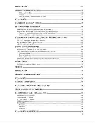 BIBLIOGRAFÍA....................................................................................................................................... 52

SITIOS WEBS RECOMENDADOS ....................................................................................................... 52
        Bibliografía On Line .......................................................................................................................... 52
        Journals.............................................................................................................................................. 53
        Sitios de gestión y administración en salud ....................................................................................... 53
EVALUACIÓN ......................................................................................................................................... 54

CAPÍTULO 3. GESTIÓN Y CAMBIO................................................................................................... 57

EL CONCEPTO DE INNOVACIÓN...................................................................................................... 57
    PROGRESO TÉCNICO VERSUS INNOVACIÓN TECNOLÓGICA ....................................................................... 57
    INNOVACIÓN TECNOLÓGICA VERSUS INNOVACIÓN ORGANIZATIVA ......................................................... 58
      Cambios en la administración versus gestión innovadora................................................................. 59
      Motores de la innovación organizativa.............................................................................................. 59
GRANDES MODALIDADES DE CAMBIO DEL MODELO DE GESTIÓN.................................... 61
    ¿QUÉ ES CAMBIAR EL MODELO DE GESTIÓN? ......................................................................................... 61
    RECONVERSIÓN VERSUS REINGENIERÍA.................................................................................................. 61
    ¿QUÉ ES RECONVERTIRSE? ...................................................................................................................... 63
DISEÑO DE ORGANIZACIONES......................................................................................................... 65
    ESTRUCTURAS Y MODELOS DE ORGANIZACIÓN ...................................................................................... 66
    CRECIMIENTO INSTITUCIONAL Y REDISEÑO DE ESTRUCTURAS................................................................. 67
      Estructura simple ............................................................................................................................... 68
      Burocracia mecánica ......................................................................................................................... 68
      Forma divisionaria............................................................................................................................. 68
    DISEÑO DEL MODELO DE GESTIÓN EN ORGANIZACIONES DE SALUD ....................................................... 69
REINGENIERIA ...................................................................................................................................... 70
    ESTRUCTURA FORMAL VERSUS REAL....................................................................................................... 71
SÍNTESIS .................................................................................................................................................. 74

BIBLIOGRAFÍA....................................................................................................................................... 74

SITIOS WEBS RECOMENDADOS ....................................................................................................... 75

EVALUACIÓN ......................................................................................................................................... 76

CAPÍTULO 4. ESTRATEGIA................................................................................................................... 79

ETAPAS EN LA VIDA DE LA ORGANIZACIÓN .............................................................................. 79

SIGNIFICADO DE LA ESTRATEGIA ................................................................................................. 80

LA ESTRATEGIA EN LA ORGANIZACIÓN...................................................................................... 83
    I. DEFINICIÓN DE LA MISIÓN .................................................................................................................... 85
    CÓMO DEFINIR LA MISIÓN ....................................................................................................................... 85
    II. CONVALIDAR LA MISIÓN ..................................................................................................................... 91
    III. DESARROLLAR UN PLAN .................................................................................................................... 92
    MATRIZ PRI ............................................................................................................................................ 93
        Prestigio ............................................................................................................................................. 93
        Influencia ........................................................................................................................................... 94
        Recursos ............................................................................................................................................. 94
EVALUACIÓN DE DESEMPEÑO......................................................................................................... 96
 