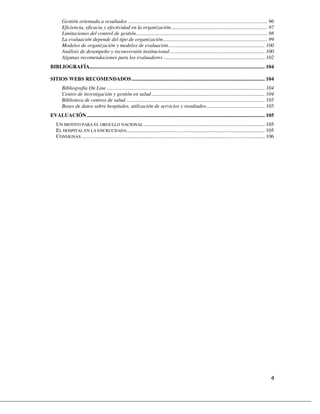 Gestión orientada a resultados .......................................................................................................... 96
       Eficiencia, eficacia y efectividad en la organización ......................................................................... 97
       Limitaciones del control de gestión.................................................................................................... 98
       La evaluación depende del tipo de organización ............................................................................... 99
       Modelos de organización y modelos de evaluación ......................................................................... 100
       Análisis de desempeño y reconversión institucional ........................................................................ 100
       Algunas recomendaciones para los evaluadores ............................................................................. 102
BIBLIOGRAFÍA..................................................................................................................................... 104

SITIOS WEBS RECOMENDADOS ..................................................................................................... 104
       Bibliografía On Line ........................................................................................................................ 104
       Centro de investigación y gestión en salud ...................................................................................... 104
       Biblioteca de centros de salud ......................................................................................................... 105
       Bases de datos sobre hospitales, utilización de servicios y resultados ............................................ 105
EVALUACIÓN ....................................................................................................................................... 105
   UN MOTIVO PARA EL ORGULLO NACIONAL ............................................................................................ 105
   EL HOSPITAL EN LA ENCRUCIJADA......................................................................................................... 105
   CONSIGNAS ........................................................................................................................................... 106
 
