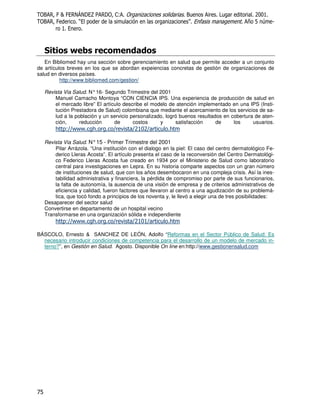 H]3A 3 8 4
 4 H [ )= = ) 1H 4 < #                                          #             #2           #  #
 4 H     #) "
          -                                                      /) !
                                                                  #                      #+  6 .
      #) #


               < /
   En Bibliomed hay una sección sobre gerenciamiento en salud que permite acceder a un conjunto
de artículos breves en los que se abordan expeiencias concretas de gestión de organizaciones de
salud en diversos países.
          http://www.bibliomed.com/gestion/

    Revista Via Salud. N° 16- Segundo Trimestre del 2001
        Manuel Camacho Montoya “CON CIENCIA IPS. Una experiencia de producción de salud en
        el mercado libre” El artículo describe el modelo de atención implementado en una IPS (Insti-
        tución Prestadora de Salud) colombiana que mediante el acercamiento de los servicios de sa-
        lud a la población y un servicio personalizado, logró buenos resultados en cobertura de aten-
        ción,      reducción      de      costos     y      satisfacción     de     los     usuarios.
        ' "_ Y # ' # _
           8Y Y
            _     #                       _     _        #
                                                         '

    Revista Via Salud. N° 15 - Primer Trimestre del 2001
        Pilar Arrázola. “Una institución con el dialogo en la piel: El caso del centro dermatológico Fe-
        derico Lleras Acosta”. El artículo presenta el caso de la reconversión del Centro Dermatológi-
        co Federico Lleras Acosta fue creado en 1934 por el Ministerio de Salud como laboratorio
        central para investigaciones en Lepra. En su historia comparte aspectos con un gran número
        de instituciones de salud, que con los años desembocaron en una compleja crisis. Así la ines-
        tabilidad administrativa y financiera, la pérdida de compromiso por parte de sus funcionarios,
        la falta de autonomía, la ausencia de una visión de empresa y de criterios administrativos de
        eficiencia y calidad, fueron factores que llevaron al centro a una agudización de su problemá-
        tica, que tocó fondo a principios de los noventa y, le llevó a elegir una de tres posibilidades:
    Desaparecer del sector salud
    Convertirse en departamento de un hospital vecino
    Transformarse en una organización sólida e independiente
        ' "_ Y # ' # _
           8Y Y
            _     #                       _     _        #
                                                         '

BÁSCOLO, Ernesto & SANCHEZ DE LEÓN, Adolfo “Reformas en el Sector Público de Salud: Es
  necesario introducir condiciones de competencia para el desarrollo de un modelo de mercado in-
  terno?”, en Gestión en Salud. Agosto. Disponible On line en:http://www.gestionensalud.com




K
 