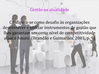 Gestão na atualidade

   Configura-se como desafio às organizações
desenvolver e utilizar instrumentos de gestão que
lhes garantam um certo nível de competitividade
atual e futuro (Brandão e Guimarães, 2001, p. 9)
 
