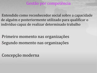 Gestão por competência

-Entendido como reconhecedor social sobre a capacidade
de alguém e posteriormente utilizado para qualificar o
indivíduo capaz de realizar determinado trabalho


-Primeiro momento nas organizações
-Segundo momento nas organizações




-   Concepção moderna
 