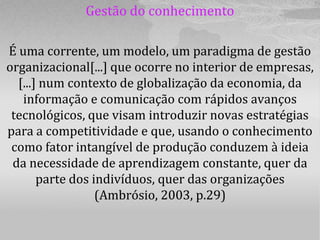 Gestão do conhecimento

É uma corrente, um modelo, um paradigma de gestão
organizacional[...] que ocorre no interior de empresas,
  [...] num contexto de globalização da economia, da
   informação e comunicação com rápidos avanços
 tecnológicos, que visam introduzir novas estratégias
para a competitividade e que, usando o conhecimento
 como fator intangível de produção conduzem à ideia
 da necessidade de aprendizagem constante, quer da
       parte dos indivíduos, quer das organizações
                  (Ambrósio, 2003, p.29)
 