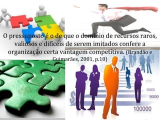 O pressuposto é o de que o domínio de recursos raros,
    valiosos e difíceis de serem imitados confere a
 organização certa vantagem competitiva. (Brandão e
                 Guimarães, 2001, p.10)
 