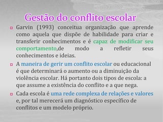 Gestão do conflito escolar
   Garvin (1993) conceitua organização que aprende
    como aquela que dispõe de habilidade para criar e
    transferir conhecimentos e é capaz de modificar seu
    comportamento,de        modo      a     refletir    seus
    conhecimentos e ideias.
   A maneira de gerir um conflito escolar ou educacional
    é que determinará o aumento ou a diminuição da
    violência escolar. Há portanto dois tipos de escola: a
    que assume a existência do conflito e a que nega.
   Cada escola é uma rede complexa de relações e valores
    e, por tal merecerá um diagnóstico específico de
    conflitos e um modelo próprio.
 