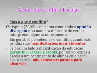 Gestão do Conflito Escolar

• Mas o que é conflito?
Chrispino (2002) conceitua como toda a opinião
  divergente ou maneira diferente de ver ou
  interpretar algum acontecimento.
• Em geral, só percebemos o conflito quando este
  produz suas manifestações mais violentas.
• Se por um lado a massificação da educação
  garantiu o acesso à escola, por outro, expôs a
  escola a um contingente de alunos cujo perfil
  ela- a escola- não estava preparada para
  absorver.
 