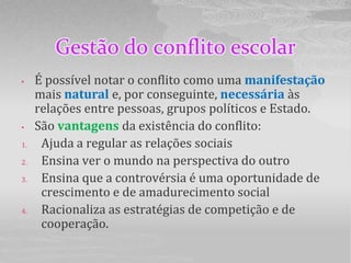 Gestão do conflito escolar
•    É possível notar o conflito como uma manifestação
     mais natural e, por conseguinte, necessária às
     relações entre pessoas, grupos políticos e Estado.
•    São vantagens da existência do conflito:
1.    Ajuda a regular as relações sociais
2.    Ensina ver o mundo na perspectiva do outro
3.    Ensina que a controvérsia é uma oportunidade de
      crescimento e de amadurecimento social
4.    Racionaliza as estratégias de competição e de
      cooperação.
 