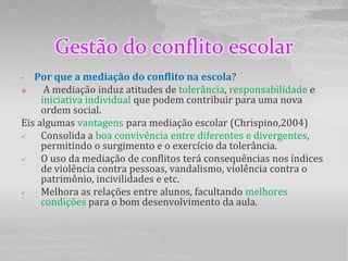Gestão do conflito escolar
•  Por que a mediação do conflito na escola?
     A mediação induz atitudes de tolerância, responsabilidade e
     iniciativa individual que podem contribuir para uma nova
     ordem social.
Eis algumas vantagens para mediação escolar (Chrispino,2004)
    Consolida a boa convivência entre diferentes e divergentes,
     permitindo o surgimento e o exercício da tolerância.
    O uso da mediação de conflitos terá consequências nos índices
     de violência contra pessoas, vandalismo, violência contra o
     patrimônio, incivilidades e etc.
    Melhora as relações entre alunos, facultando melhores
     condições para o bom desenvolvimento da aula.
 