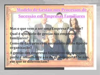 Modelo de Gestão nos Processos de
         Sucessão em Empresas Familiares

   Mas o que vem a ser uma Empresa Familiar?
   Qual é o modelo de gestão nas empresas
    familiares?
   Como se dá o processo sucessório neste tipo de
    organização?
   A gestão das empresas familiares de pequeno
    porte é semelhante aos de grande porte? Se não,
    em que se diferenciam?
 