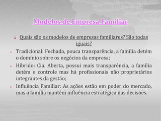 Modelos de Empresa Familiar

     Quais são os modelos de empresas familiares? São todas
                              iguais?
   Tradicional: Fechada, pouca transparência, a família detém
    o domínio sobre os negócios da empresa;
   Híbrido: Cia. Aberta, possui mais transparência, a família
    detém o controle mas há profissionais não proprietários
    integrantes da gestão;
   Influência Familiar: As ações estão em poder do mercado,
    mas a família mantém influência estratégica nas decisões.
 