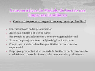 Características do Modelo de Gestão nas
              Empresas Familiares
       Como se dá o processo de gestão em empresas tipo familiar?

   Centralização do poder pelo fundador
   Ausência de metas e objetivos claros
   Resistência ao estabelecimento de controles gerencial formal
   Sistema de planejamento estratégico frágil ou inexistente
   Composição societária familiar quantitativa em crescimento
    exponencial
   Emprego e promoção indiscriminada de familiares por favorecimento
    em detrimento do conhecimento e das competências profissionais
 