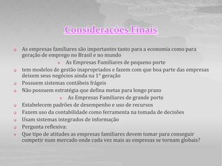 Considerações Finais
   As empresas familiares são importantes tanto para a economia como para
    geração de emprego no Brasil e no mundo
                      As Empresas Familiares de pequeno porte
   tem modelos de gestão inapropriados e fazem com que boa parte das empresas
    deixem seus negócios ainda na 1° geração
   Possuem sistemas contábeis frágeis
   Não possuem estratégia que defina metas para longo prazo
                       As Empresas Familiares de grande porte
   Estabelecem padrões de desempenho e uso de recursos
   Fazem uso da contabilidade como ferramenta na tomada de decisões
   Usam sistemas integrados de informação
   Pergunta reflexiva:
   Que tipo de atitudes as empresas familiares devem tomar para conseguir
    competir num mercado onde cada vez mais as empresas se tornam globais?
 