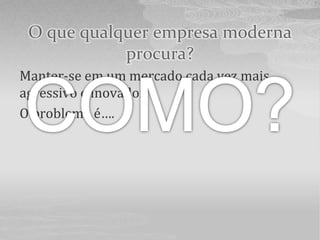 O que qualquer empresa moderna
            procura?
Manter-se em um mercado cada vez mais
agressivo e inovador.
O problema é….
 
