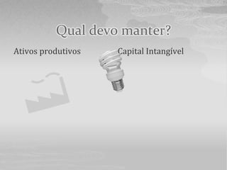 Qual devo manter?
Ativos produtivos   Capital Intangível
 
