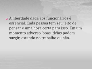    A liberdade dada aos funcionários é
    essencial. Cada pessoa tem seu jeito de
    pensar e uma hora certa para isso. Em um
    momento adverso, boas idéias podem
    surgir, estando no trabalho ou não.
 