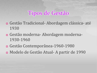Tipos de Gestão
   Gestão Tradicional- Abordagem clássica- até
    1930
   Gestão moderna- Abordagem moderna-
    1930-1960
   Gestão Contemporânea-1960-1980
   Modelo de Gestão Atual- A partir de 1990
 