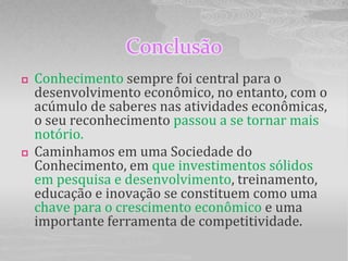 Conclusão
   Conhecimento sempre foi central para o
    desenvolvimento econômico, no entanto, com o
    acúmulo de saberes nas atividades econômicas,
    o seu reconhecimento passou a se tornar mais
    notório.
   Caminhamos em uma Sociedade do
    Conhecimento, em que investimentos sólidos
    em pesquisa e desenvolvimento, treinamento,
    educação e inovação se constituem como uma
    chave para o crescimento econômico e uma
    importante ferramenta de competitividade.
 