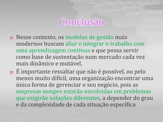 Conclusão
   Nesse contexto, os modelos de gestão mais
    modernos buscam aliar e integrar o trabalho com
    uma aprendizagem contínua e que possa servir
    como base de sustentação num mercado cada vez
    mais dinâmico e mutável.
   É importante ressaltar que não é possível, ou pelo
    menos muito difícil, uma organização encontrar uma
    única forma de gerenciar o seu negócio, pois as
    empresas sempre estarão envolvidas em problemas
    que exigirão soluções diferentes, a depender do grau
    e da complexidade de cada situação específica
 