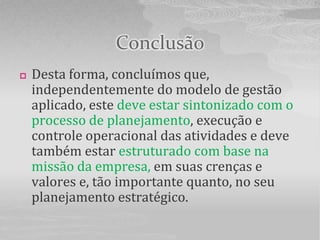 Conclusão
   Desta forma, concluímos que,
    independentemente do modelo de gestão
    aplicado, este deve estar sintonizado com o
    processo de planejamento, execução e
    controle operacional das atividades e deve
    também estar estruturado com base na
    missão da empresa, em suas crenças e
    valores e, tão importante quanto, no seu
    planejamento estratégico.
 