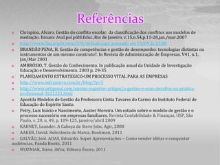 Referências
   Chrispino, Alvaro. Gestão do conflito escolar: da classificação dos conflitos aos modelos de
    mediação. Ensaio: Aval.pol.públ.Educ.,Rio de Janeiro, v.15,n.54,p.11-28,jan./mar.2007
   http://www.fnq.org.br/site/376/default.aspx acessado em 13/09 às 23:00
   BRANDÃO PENA, H. Gestão de competências e gestão de desempenho: tecnologias distintas ou
    instrumentos de um mesmo construto?. In Revista de Administração de Empresas. V41, n.1,
    Jan/Mar 2001
   AMBRÓSIO, T. Gestão do Conhecimento. In publicação anual da Unidade de Investigação
    Educação e Desenvolvimento. 2003 p. 29-35
   PLANEJAMENTO ESTRATEGICO-UM PROCESSO VITAL PARA AS EMPRESAS
   http://www.inframicro.com.br/blog/?p=5
   http://www.artigonal.com/ensino-superior-artigos/a-gestao-e-seus-desafios-na-pratica-
    profissional-3221221.html
   Apostila Modelos de Gestão da Professora Cintia Tavares do Carmo do Instituto Federal de
    Educação do Espírito Santo.
   Petry, Luis Inácio e Nascimento, Auster Moreira. Um estudo sobre o modelo de gestão e o
    processo sucessório em empresas familiares. Revista Contabilidade & Finanças, USP, São
    Paulo, v. 20, n. 49, p. 109-125, janeiro/abril 2009
   KAHNEY, Leander. A Cabeça de Steve Jobs, Agir, 2008
   AAKER, David. Relevância de Marca, Bookman, 2011
   GALVÃO, Joni. ADAS, Eduardo. Super Apresentações – Como vender idéias e conquistar
audiências, Panda Books, 2011
   WOZNIAK, Steve. iWoz, Editora Évora, 2011
 