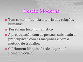 Gestão Moderna
   Tem como influencia a teoria das relações
    humanas.
   Possui um foco humanístico
   A preocupação com as pessoas substituiu a
    preocupação com as maquinas e com o
    método de trabalho.
   O “ Homem Máquina” cede lugar ao “
    Homem Social”.
 